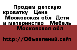 Продам детскую кроватку › Цена ­ 500-700 - Московская обл. Дети и материнство » Мебель   . Московская обл.